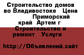 Строительство домов во Владивостоке › Цена ­ 5 000 - Приморский край, Артем г. Строительство и ремонт » Услуги   